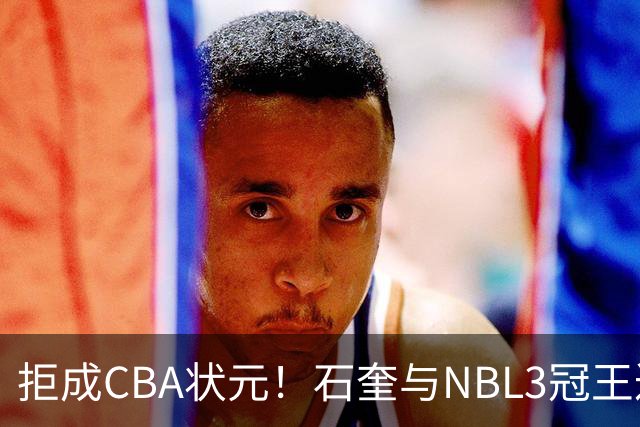拒成CBA状元！石奎与NBL3冠王达成口头签约协议 避免被四川选中