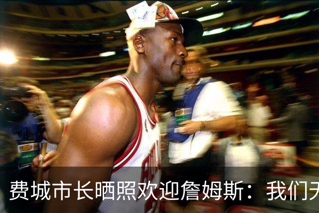 费城市长晒照欢迎詹姆斯：我们无比激动荣幸地欢迎詹姆斯来到费城